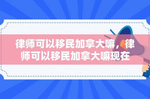 律师可以移民加拿大嘛，律师可以移民加拿大嘛现在