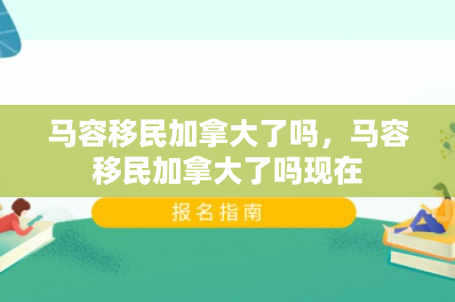 马容移民加拿大了吗，马容移民加拿大了吗现在