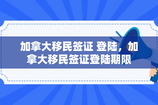 加拿大移民签证 登陆，加拿大移民签证登陆期限