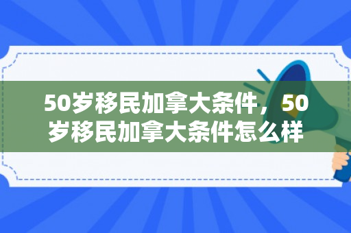 50岁移民加拿大条件，50岁移民加拿大条件怎么样
