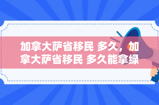 加拿大萨省移民 多久，加拿大萨省移民 多久能拿绿卡