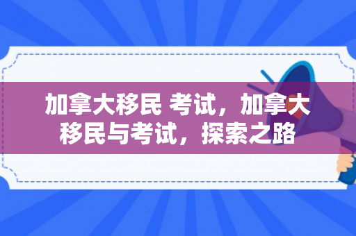 加拿大移民 考试，加拿大移民与考试，探索之路