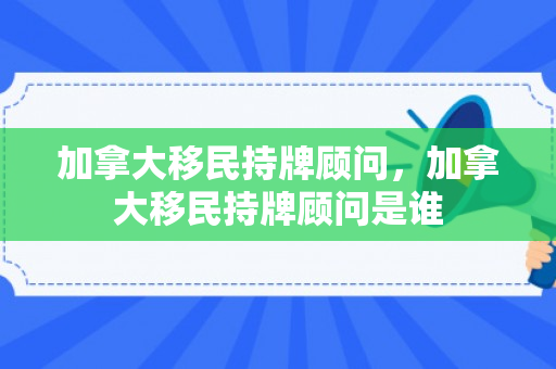 加拿大移民持牌顾问，加拿大移民持牌顾问是谁