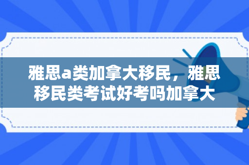 雅思a类加拿大移民，雅思移民类考试好考吗加拿大
