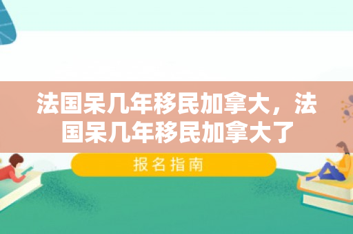 法国呆几年移民加拿大，法国呆几年移民加拿大了