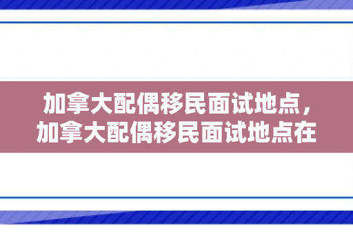 加拿大配偶移民面试地点，加拿大配偶移民面试地点在哪