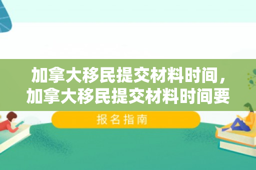 加拿大移民提交材料时间，加拿大移民提交材料时间要求