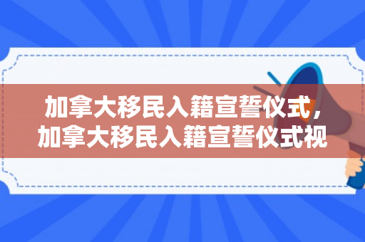 加拿大移民入籍宣誓仪式，加拿大移民入籍宣誓仪式视频