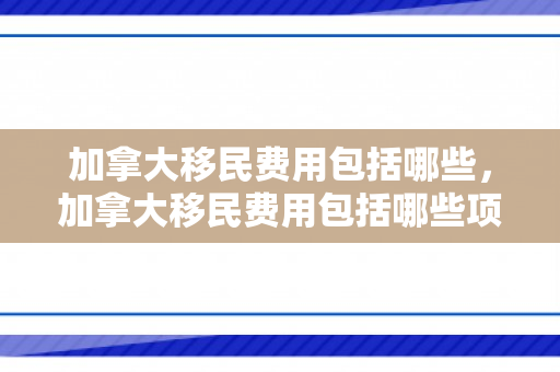加拿大移民费用包括哪些，加拿大移民费用包括哪些项目