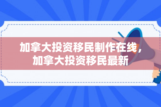 加拿大投资移民制作在线，加拿大投资移民最新