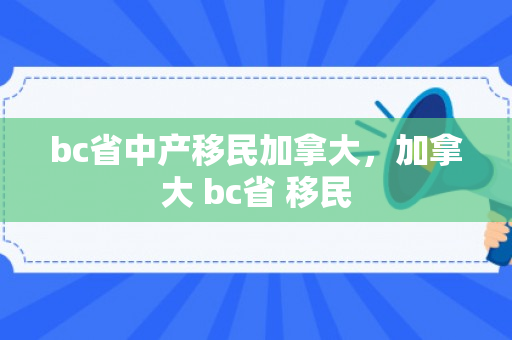 bc省中产移民加拿大，加拿大 bc省 移民