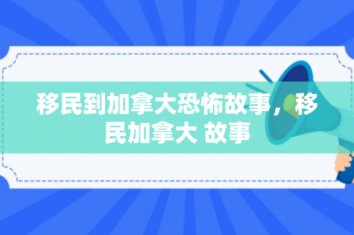 移民到加拿大恐怖故事，移民加拿大 故事