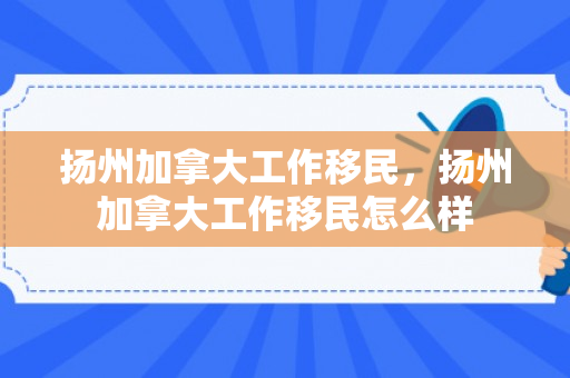 扬州加拿大工作移民，扬州加拿大工作移民怎么样