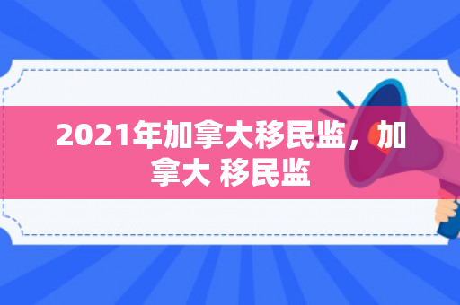 2021年加拿大移民监，加拿大 移民监