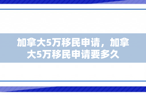 加拿大5万移民申请，加拿大5万移民申请要多久
