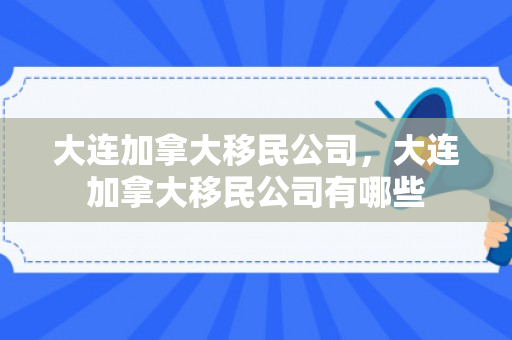 大连加拿大移民公司，大连加拿大移民公司有哪些