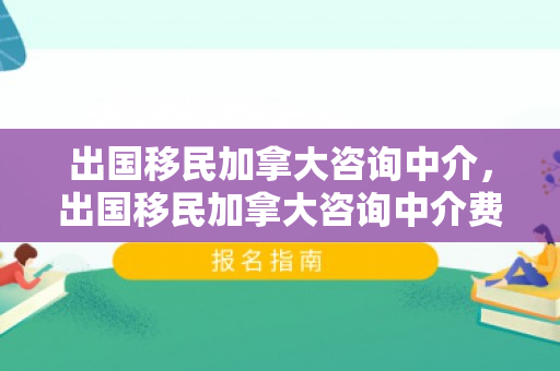 出国移民加拿大咨询中介，出国移民加拿大咨询中介费用