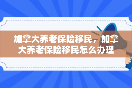 加拿大养老保险移民，加拿大养老保险移民怎么办理