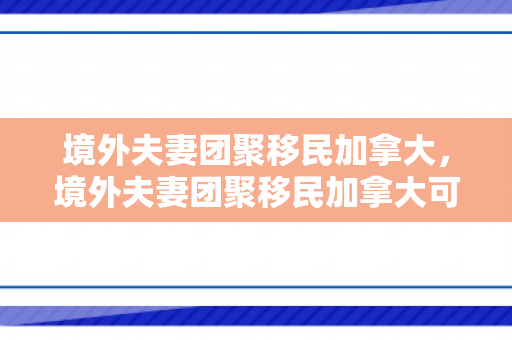 境外夫妻团聚移民加拿大，境外夫妻团聚移民加拿大可以吗