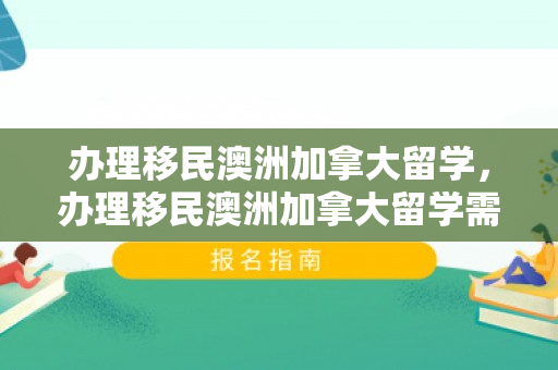 办理移民澳洲加拿大留学，办理移民澳洲加拿大留学需要多久