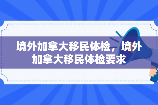 境外加拿大移民体检，境外加拿大移民体检要求