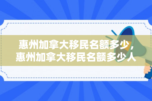 惠州加拿大移民名额多少，惠州加拿大移民名额多少人