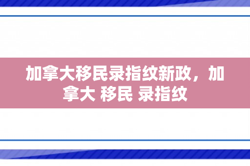 加拿大移民录指纹新政，加拿大 移民 录指纹