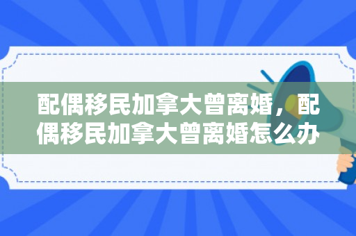 配偶移民加拿大曾离婚，配偶移民加拿大曾离婚怎么办