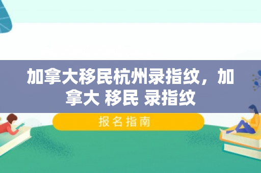 加拿大移民杭州录指纹，加拿大 移民 录指纹