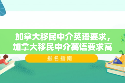 加拿大移民中介英语要求，加拿大移民中介英语要求高吗