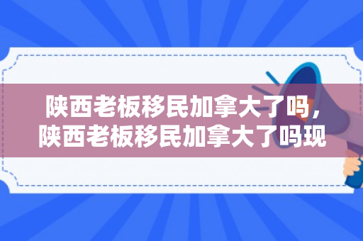 陕西老板移民加拿大了吗，陕西老板移民加拿大了吗现在