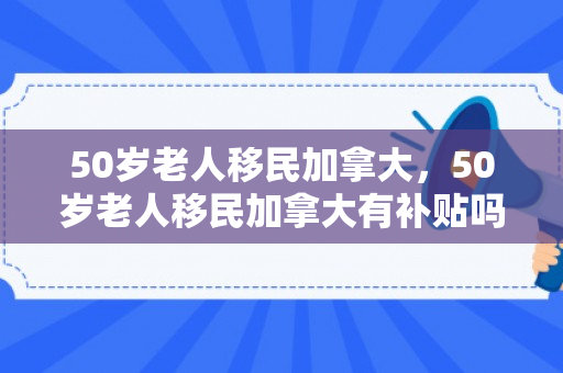 50岁老人移民加拿大，50岁老人移民加拿大有补贴吗