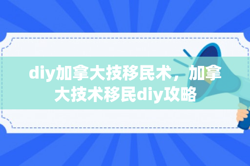 diy加拿大技移民术，加拿大技术移民diy攻略