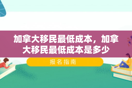 加拿大移民最低成本，加拿大移民最低成本是多少