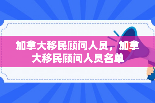 加拿大移民顾问人员，加拿大移民顾问人员名单