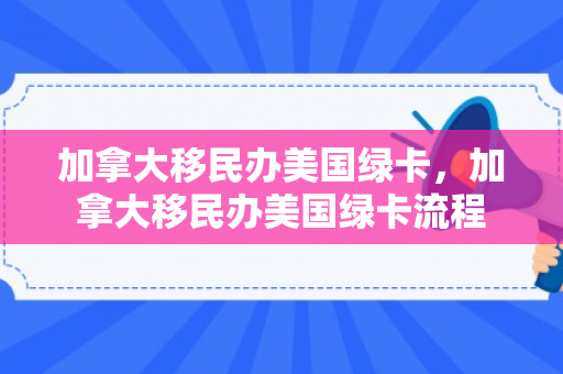 加拿大移民办美国绿卡，加拿大移民办美国绿卡流程