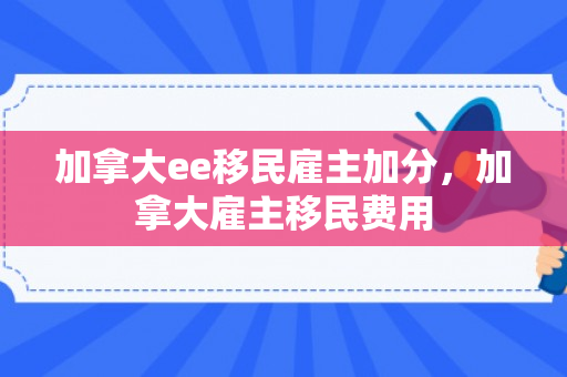加拿大ee移民雇主加分，加拿大雇主移民费用