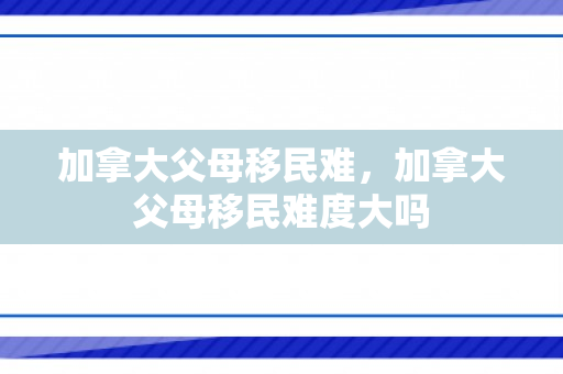 加拿大父母移民难，加拿大父母移民难度大吗