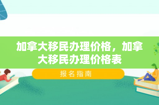 加拿大移民办理价格，加拿大移民办理价格表