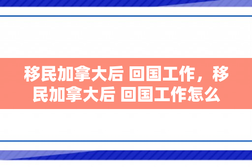 移民加拿大后 回国工作，移民加拿大后 回国工作怎么样