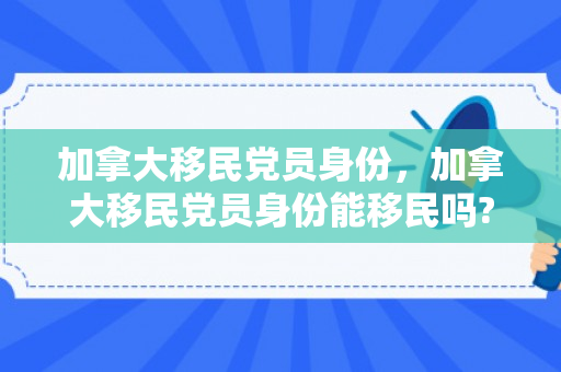加拿大移民党员身份，加拿大移民党员身份能移民吗?
