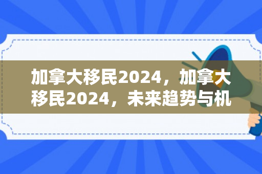 加拿大移民2024，加拿大移民2024，未来趋势与机遇分析