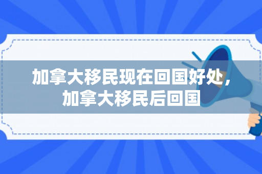加拿大移民现在回国好处，加拿大移民后回国