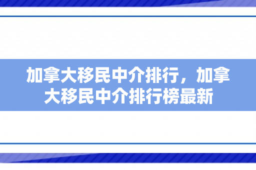 加拿大移民中介排行，加拿大移民中介排行榜最新