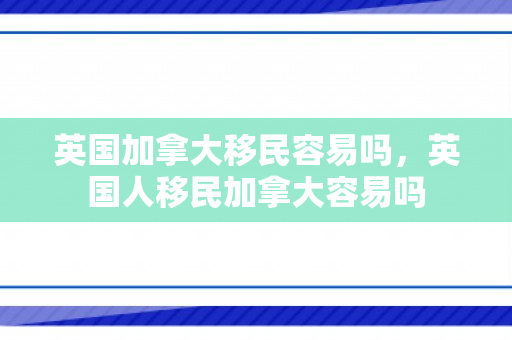 英国加拿大移民容易吗，英国人移民加拿大容易吗