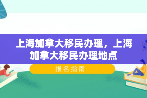 上海加拿大移民办理，上海加拿大移民办理地点