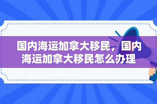 国内海运加拿大移民，国内海运加拿大移民怎么办理