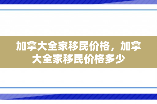 加拿大全家移民价格，加拿大全家移民价格多少
