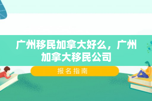 广州移民加拿大好么，广州加拿大移民公司