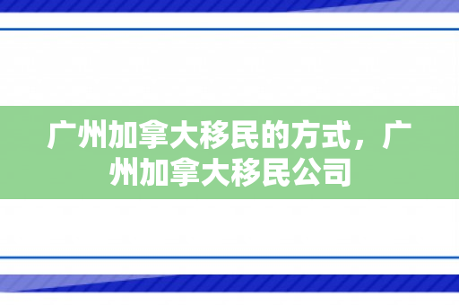广州加拿大移民的方式，广州加拿大移民公司